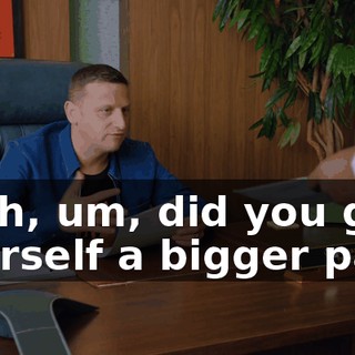 Yeah, um, did you give yourself a bigger part