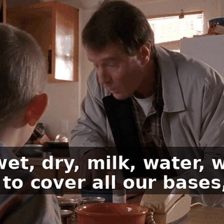 The wet, dry, milk, water, we have to cover all our bases, son.