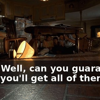 Boy. Well, can you guarantee that you'll get all of them?