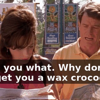 I tell you what. Why don't we get you a wax crocodile?