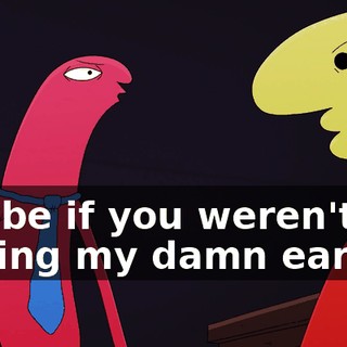 Maybe if you weren't talking my damn ear off,
