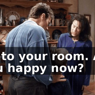 Go to your room. Are you happy now?