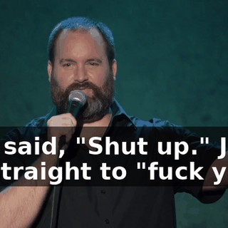 She said, "Shut up." Just go straight to "fuck you!"
