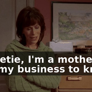 Sweetie, I'm a mother. It's my business to know.