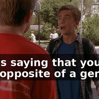 I was saying that you're the opposite of a genius.