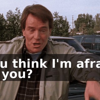 You think I'm afraid of you?