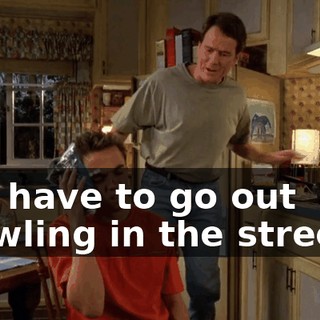 You have to go out brawling in the streets?