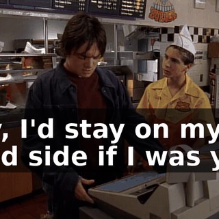 Hey, I'd stay on my good side if I was you.