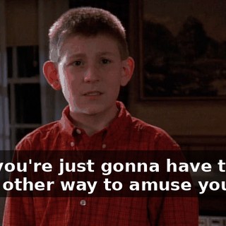 Now you're just gonna have to find some other way to amuse yourself.