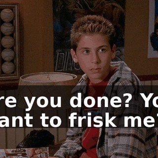 Are you done? You want to frisk me?