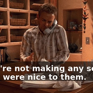 - You're not making any sense. - You were nice to them.