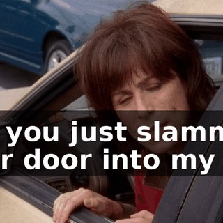 but you just slammed your door into my car.