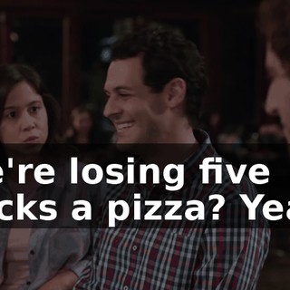 We're losing five bucks a pizza? Yeah.