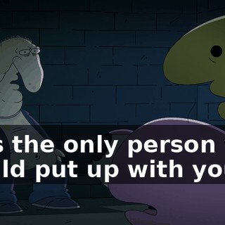 He's the only person who would put up with you.