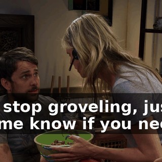 And stop groveling, just... Let me know if you need...