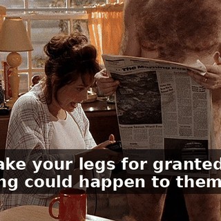 You take your legs for granted. Like nothing could happen to them.
