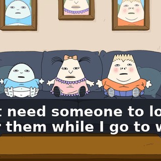 I just need someone to look after them while I go to work.