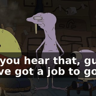 Did you hear that, guys? We've got a job to go on.