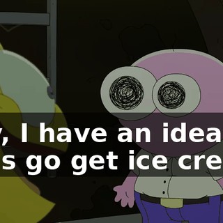 Hey, I have an idea. Let's go get ice cream.