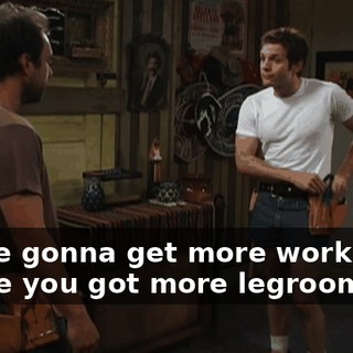You're gonna get more work done 'cause you got more legroom.