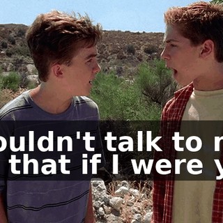 I wouldn't talk to me like that if I were you.