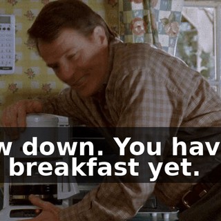 Slow down. You haven't had breakfast yet.