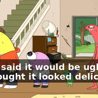 -and said it would be ugly. -I thought it looked delicious.