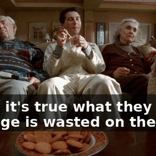Man, it's true what they say-- old age is wasted on the old.