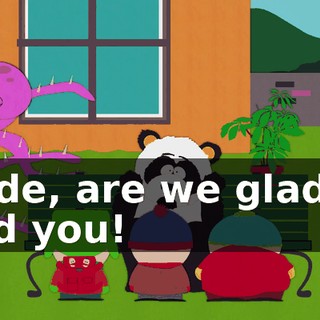 Dude, are we glad to find you!
