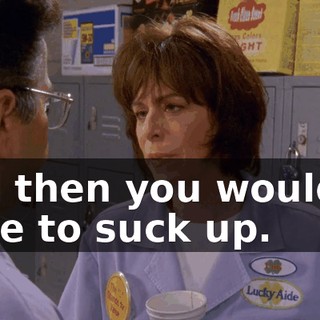 and then you wouldn't have to suck up.