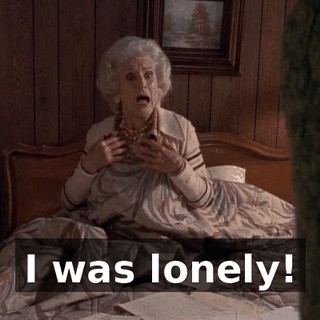 I was lonely!