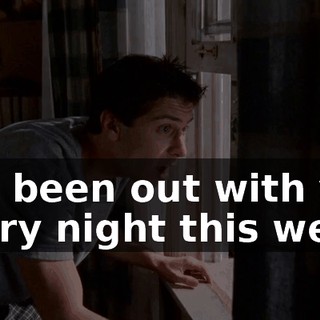 I've been out with you every night this week.