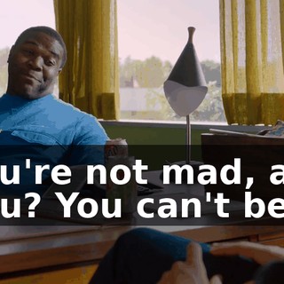 You're not mad, are you? You can't be.