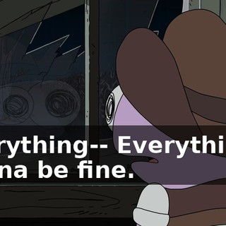 Everything-- Everything's gonna be fine.