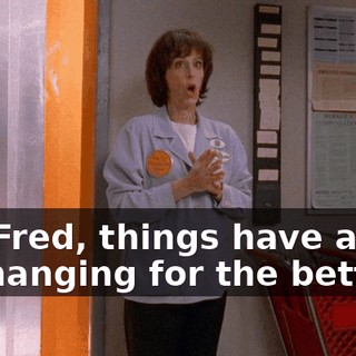 Oh, Fred, things have a way of changing for the better.