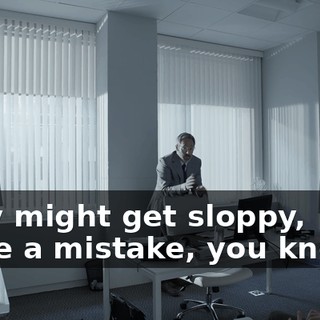 They might get sloppy, make a mistake, you know...