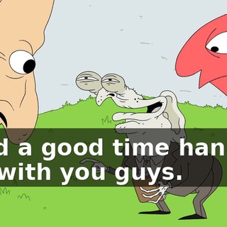 I had a good time hanging out with you guys.