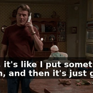 Well, it's like I put something down, and then it's just gone.