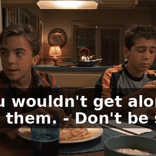 - You wouldn't get along with them. - Don't be silly.