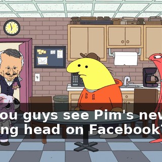 Yo, you guys see Pim's new fucking head on Facebook? Oh!