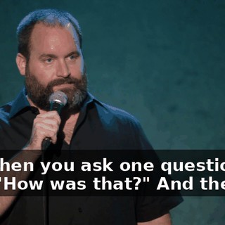 And then you ask one question, like, "How was that?" And they go,