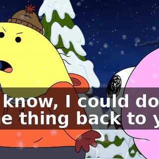You know, I could do the same thing back to you.