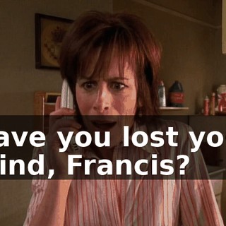 Have you lost your mind, Francis?