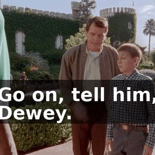 Go on, tell him, Dewey.