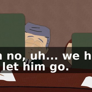 Oh no, uh... we had to let him go.