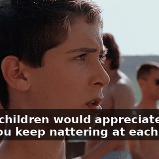 Sane children would appreciate this, but you keep nattering at each other