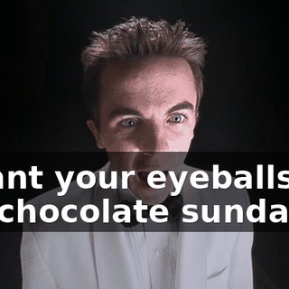 I want your eyeballs for my chocolate sundae.