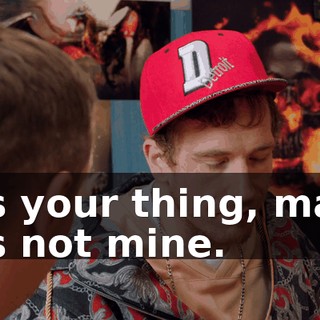 It's your thing, man. It's not mine.