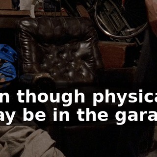 even though physically, I may be in the garage,