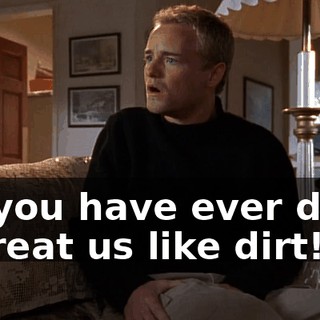 All you have ever done is treat us like dirt!
